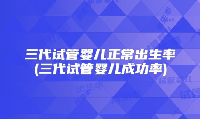 三代试管婴儿正常出生率(三代试管婴儿成功率)