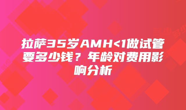 拉萨35岁AMH<1做试管要多少钱？年龄对费用影响分析