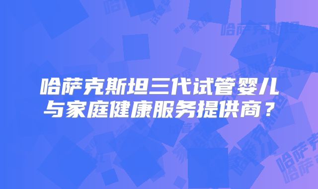 哈萨克斯坦三代试管婴儿与家庭健康服务提供商?