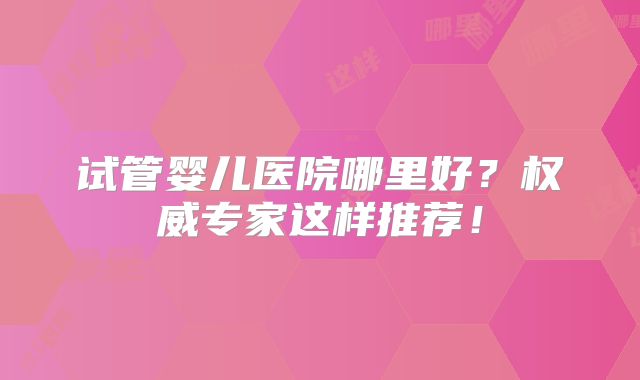 试管婴儿医院哪里好？权威专家这样推荐！