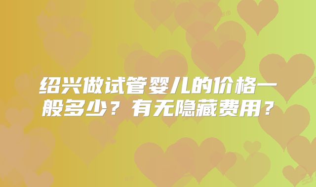 绍兴做试管婴儿的价格一般多少？有无隐藏费用？
