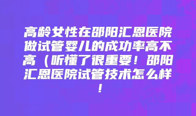 高龄女性在邵阳汇恩医院做试管婴儿的成功率高不高（听懂了很重要！邵阳汇恩医院试管技术怎么样！