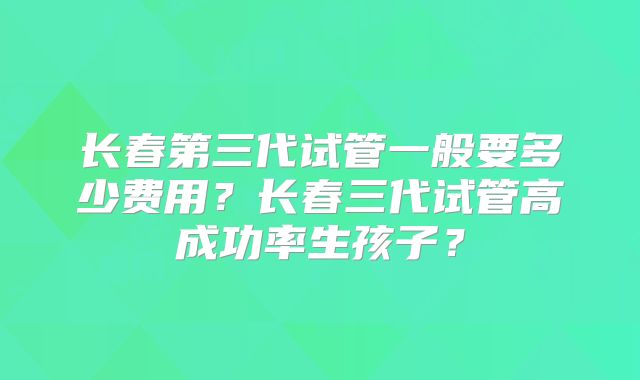长春第三代试管一般要多少费用？长春三代试管高成功率生孩子？
