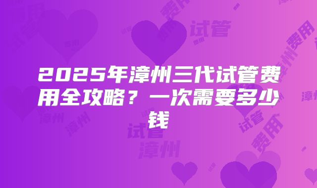 2025年漳州三代试管费用全攻略？一次需要多少钱