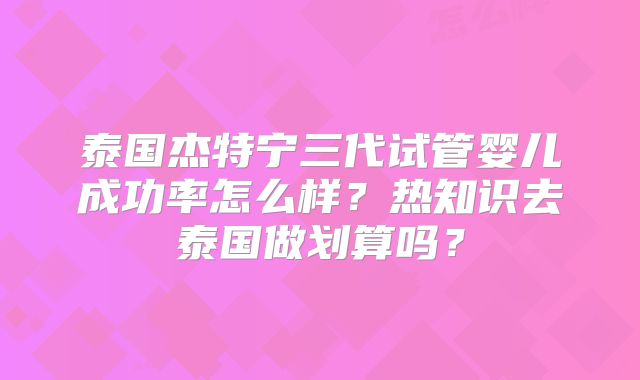 泰国杰特宁三代试管婴儿成功率怎么样?热知识去泰国做划算吗?