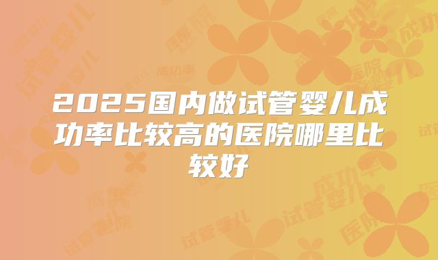 2025国内做试管婴儿成功率比较高的医院哪里比较好