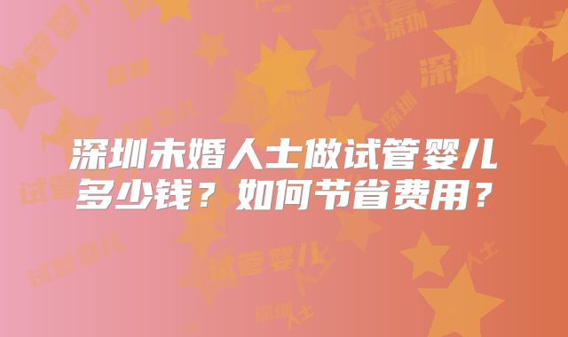 深圳未婚人士做试管婴儿多少钱?如何节省费用?