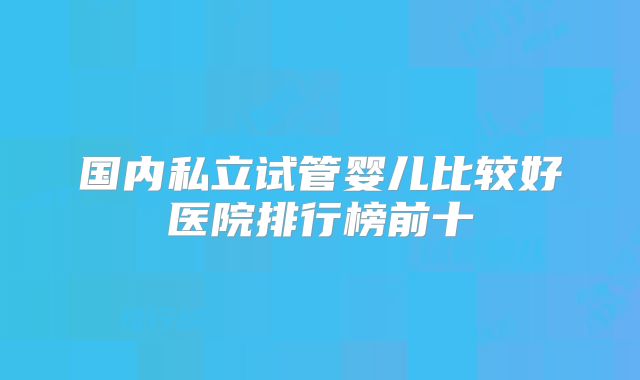 国内私立试管婴儿比较好医院排行榜前十