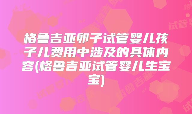 格鲁吉亚卵子试管婴儿孩子儿费用中涉及的具体内容(格鲁吉亚试管婴儿生宝宝)