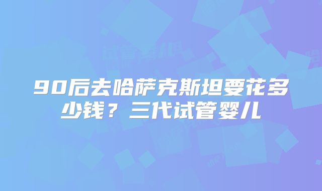 90后去哈萨克斯坦要花多少钱？三代试管婴儿