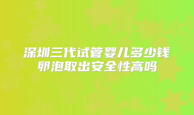 深圳三代试管婴儿多少钱卵泡取出安全性高吗