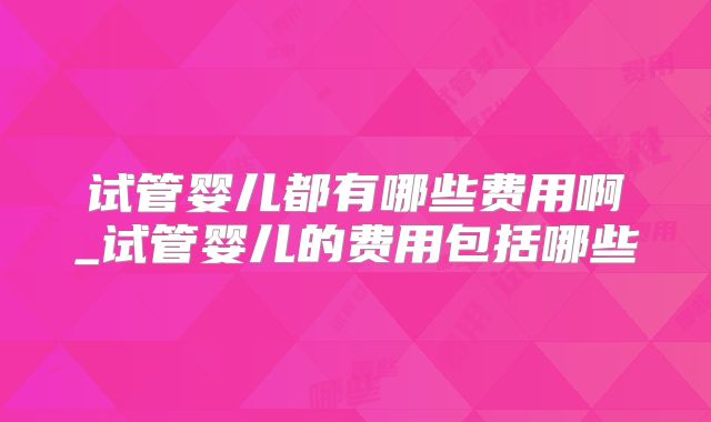 试管婴儿都有哪些费用啊_试管婴儿的费用包括哪些