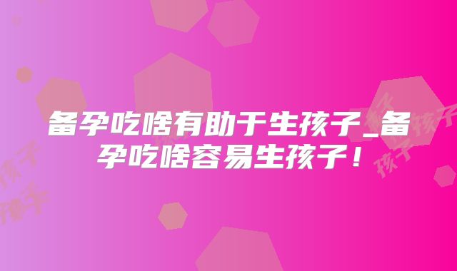 备孕吃啥有助于生孩子_备孕吃啥容易生孩子！