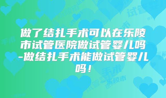 做了结扎手术可以在乐陵市试管医院做试管婴儿吗-做结扎手术能做试管婴儿吗!