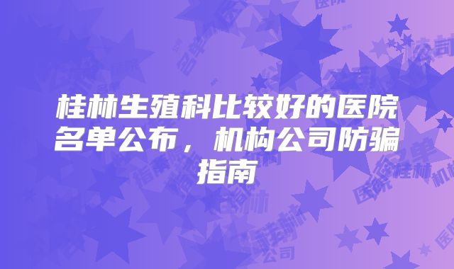 桂林生殖科比较好的医院名单公布,机构公司防骗指南