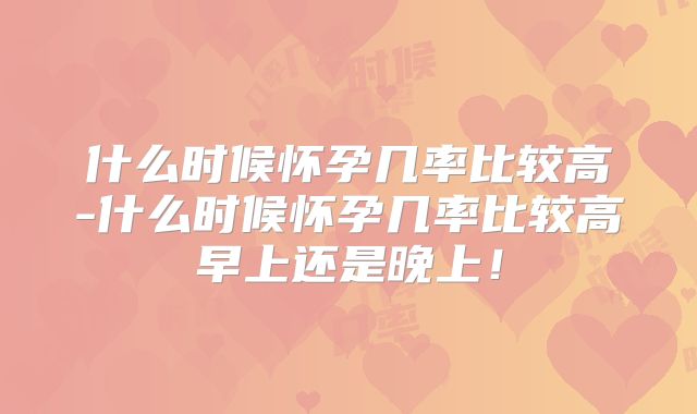 什么时候怀孕几率比较高-什么时候怀孕几率比较高早上还是晚上！