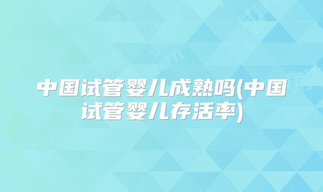 中国试管婴儿成熟吗(中国试管婴儿存活率)