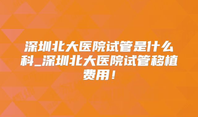 深圳北大医院试管是什么科_深圳北大医院试管移植费用！