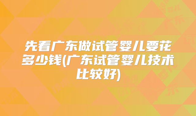 先看广东做试管婴儿要花多少钱(广东试管婴儿技术比较好)