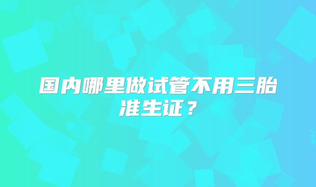国内哪里做试管不用三胎准生证?