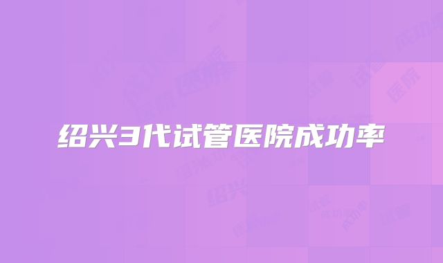 绍兴3代试管医院成功率