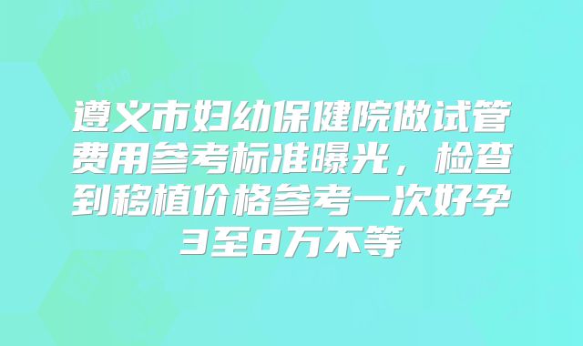 遵义市妇幼保健院做试管费用参考标准曝光，检查到移植价格参考一次好孕3至8万不等