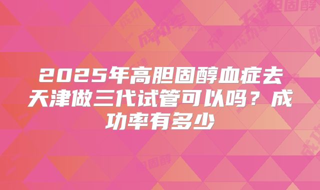 2025年高胆固醇血症去天津做三代试管可以吗?成功率有多少