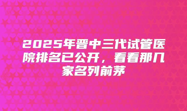 2025年晋中三代试管医院排名已公开，看看那几家名列前茅