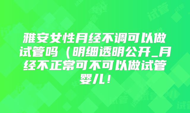 雅安女性月经不调可以做试管吗（明细透明公开_月经不正常可不可以做试管婴儿！
