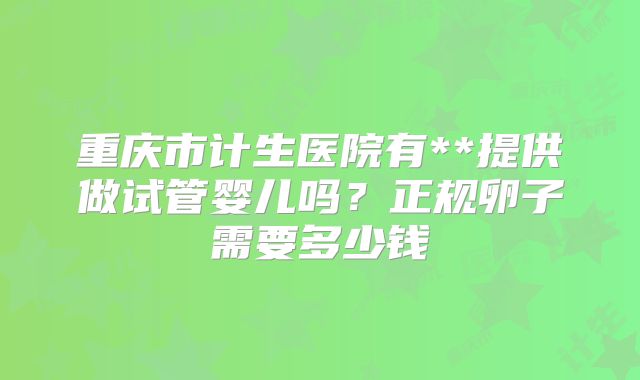 重庆市计生医院有**提供做试管婴儿吗？正规卵子需要多少钱
