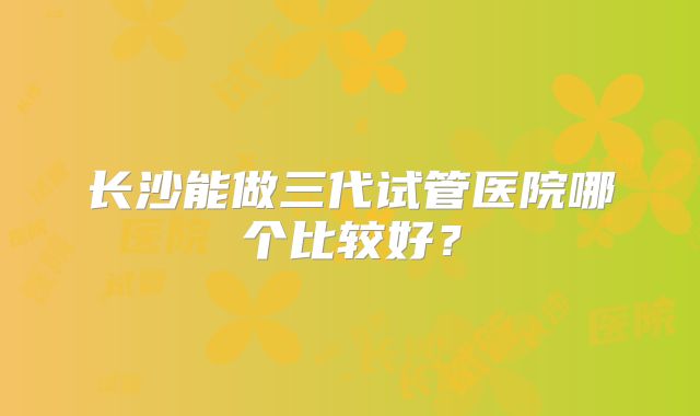 长沙能做三代试管医院哪个比较好？