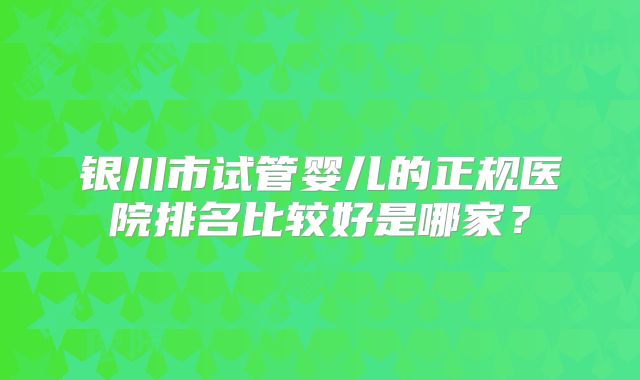 银川市试管婴儿的正规医院排名比较好是哪家?
