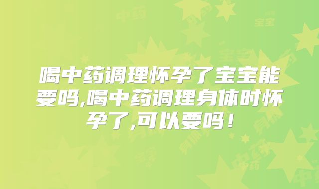 喝中药调理怀孕了宝宝能要吗,喝中药调理身体时怀孕了,可以要吗！