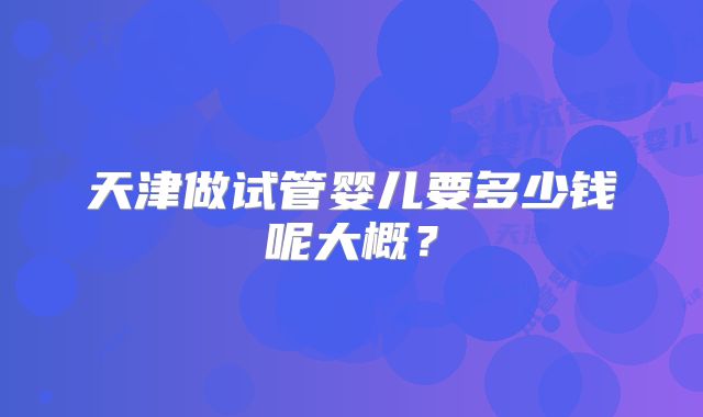 天津做试管婴儿要多少钱呢大概？
