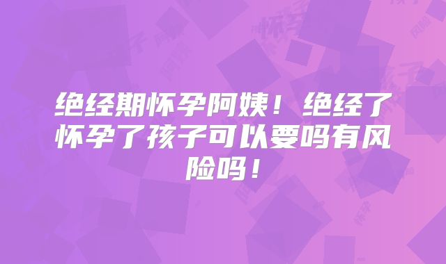 绝经期怀孕阿姨！绝经了怀孕了孩子可以要吗有风险吗！