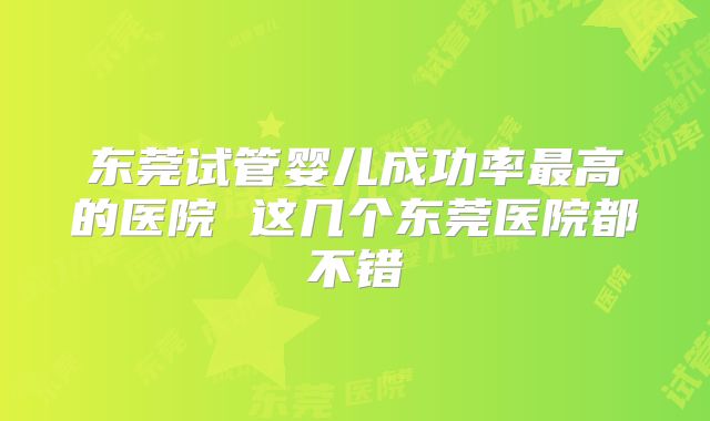 东莞试管婴儿成功率最高的医院 这几个东莞医院都不错