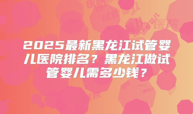 2025最新黑龙江试管婴儿医院排名?黑龙江做试管婴儿需多少钱?