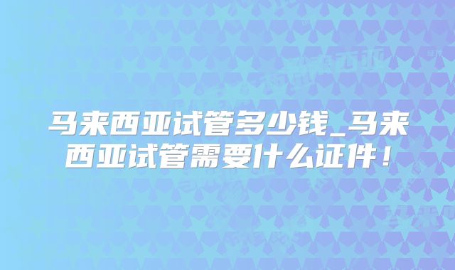 马来西亚试管多少钱_马来西亚试管需要什么证件!