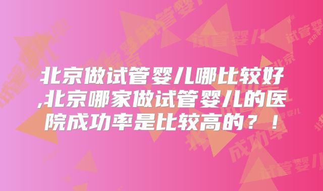 北京做试管婴儿哪比较好,北京哪家做试管婴儿的医院成功率是比较高的？！