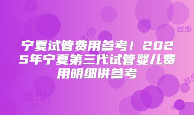 宁夏试管费用参考！2025年宁夏第三代试管婴儿费用明细供参考