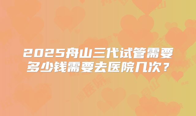 2025舟山三代试管需要多少钱需要去医院几次?