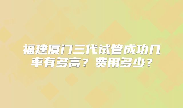 福建厦门三代试管成功几率有多高？费用多少？