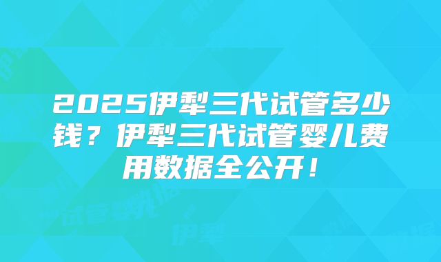 2025伊犁三代试管多少钱？伊犁三代试管婴儿费用数据全公开！