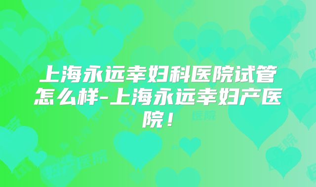 上海永远幸妇科医院试管怎么样-上海永远幸妇产医院！