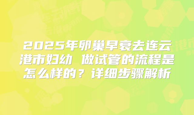 2025年卵巢早衰去连云港市妇幼 做试管的流程是怎么样的?详细步骤解析