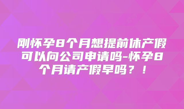 刚怀孕8个月想提前休产假可以向公司申请吗-怀孕8个月请产假早吗?!