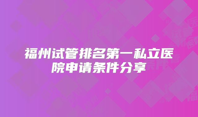 福州试管排名第一私立医院申请条件分享