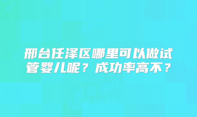 邢台任泽区哪里可以做试管婴儿呢?成功率高不?
