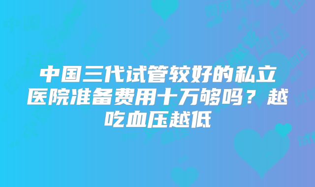 中国三代试管较好的私立医院准备费用十万够吗？越吃血压越低