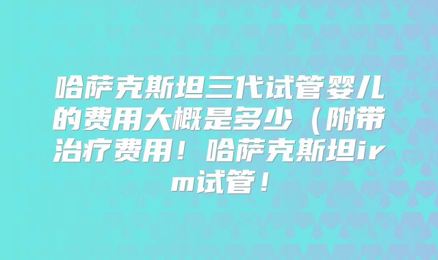 哈萨克斯坦三代试管婴儿的费用大概是多少（附带治疗费用！哈萨克斯坦irm试管！